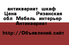 антиквариат  шкаф › Цена ­ 6 000 - Рязанская обл. Мебель, интерьер » Антиквариат   